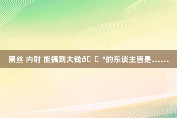 黑丝 内射 能搞到大钱💰的东谈主皆是……