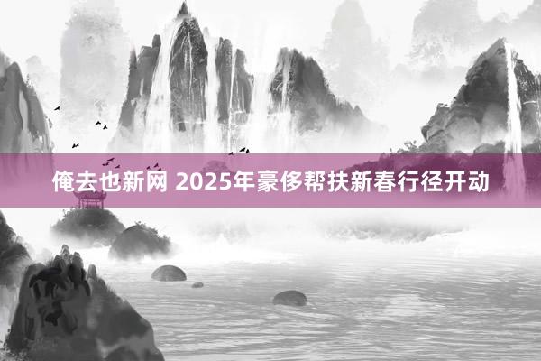 俺去也新网 2025年豪侈帮扶新春行径开动