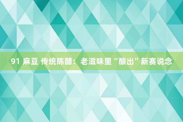 91 麻豆 传统陈醋：老滋味里“酿出”新赛说念