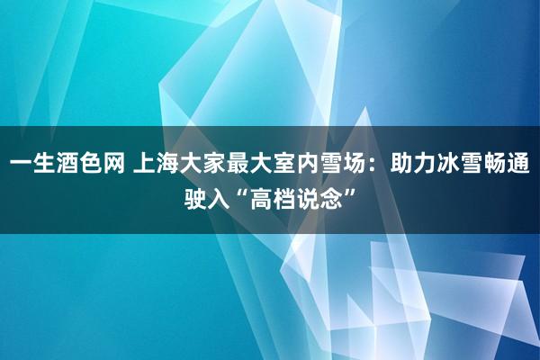 一生酒色网 上海大家最大室内雪场：助力冰雪畅通驶入“高档说念”