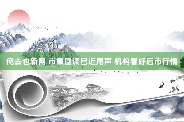 俺去也新网 市集回调已近尾声 机构看好后市行情