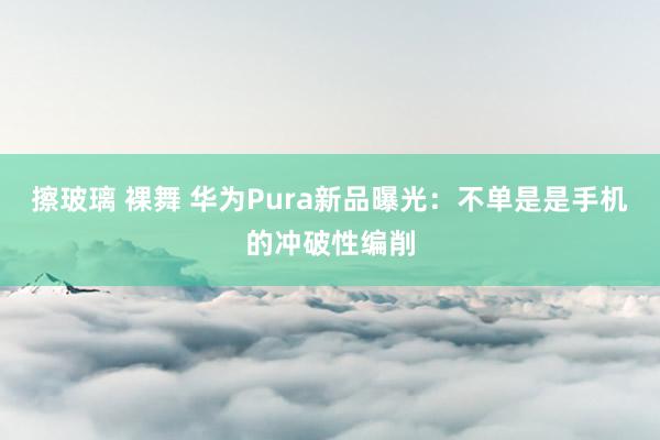 擦玻璃 裸舞 华为Pura新品曝光：不单是是手机的冲破性编削