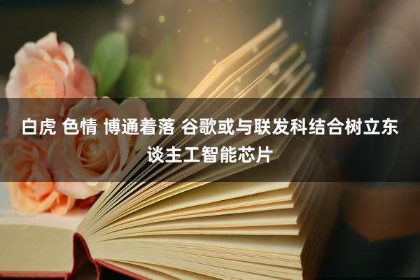白虎 色情 博通着落 谷歌或与联发科结合树立东谈主工智能芯片
