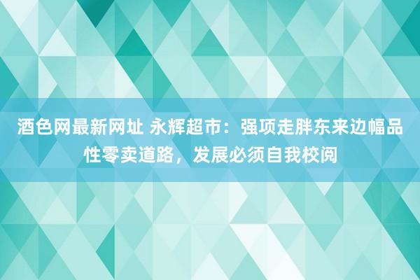 酒色网最新网址 永辉超市：强项走胖东来边幅品性零卖道路，发展必须自我校阅