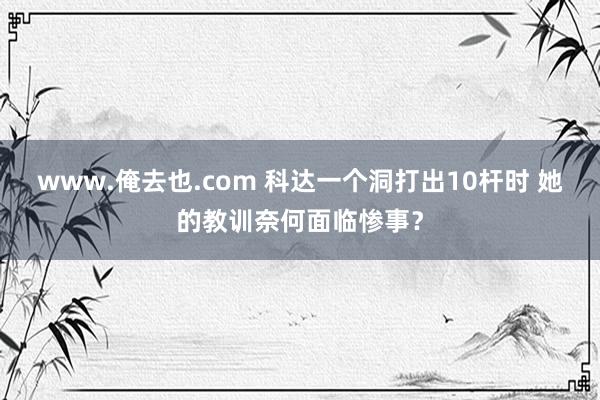 www.俺去也.com 科达一个洞打出10杆时 她的教训奈何面临惨事？
