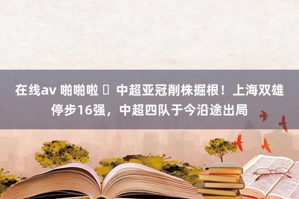 在线av 啪啪啦 ❌中超亚冠削株掘根！上海双雄停步16强，中超四队于今沿途出局