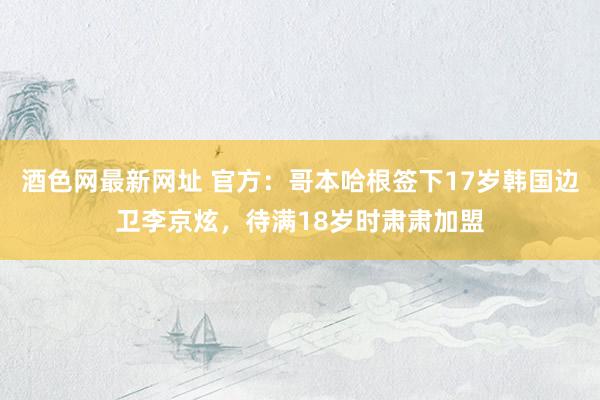 酒色网最新网址 官方：哥本哈根签下17岁韩国边卫李京炫，待满18岁时肃肃加盟