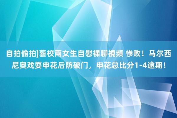自拍偷拍]藝校兩女生自慰裸聊視頻 惨败！马尔西尼奥戏耍申花后防破门，申花总比分1-4逾期！