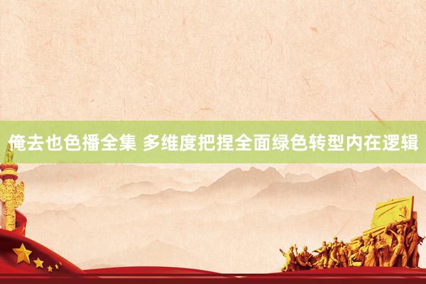 俺去也色播全集 多维度把捏全面绿色转型内在逻辑