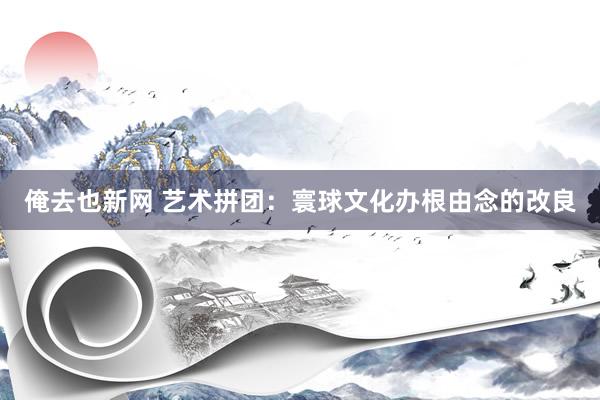 俺去也新网 艺术拼团：寰球文化办根由念的改良