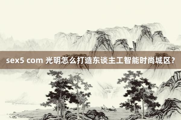 sex5 com 光明怎么打造东谈主工智能时尚城区？