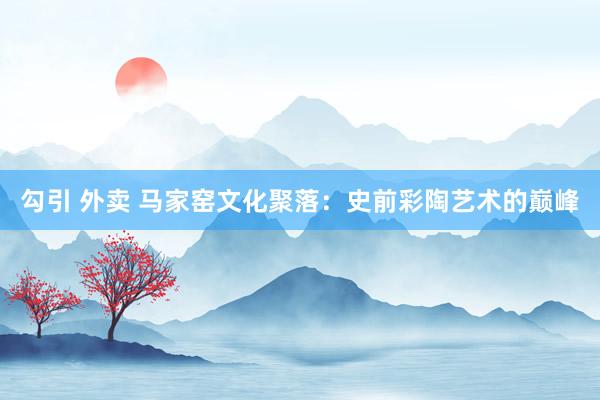 勾引 外卖 马家窑文化聚落：史前彩陶艺术的巅峰