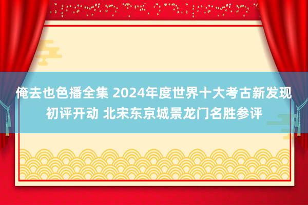 俺去也色播全集 2024年度世界十大考古新发现初评开动 北宋东京城景龙门名胜参评
