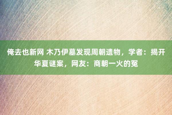 俺去也新网 木乃伊墓发现周朝遗物，学者：揭开华夏谜案，网友：商朝一火的冤