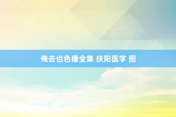 俺去也色播全集 扶阳医学 图