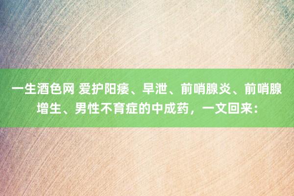一生酒色网 爱护阳痿、早泄、前哨腺炎、前哨腺增生、男性不育症的中成药，一文回来：