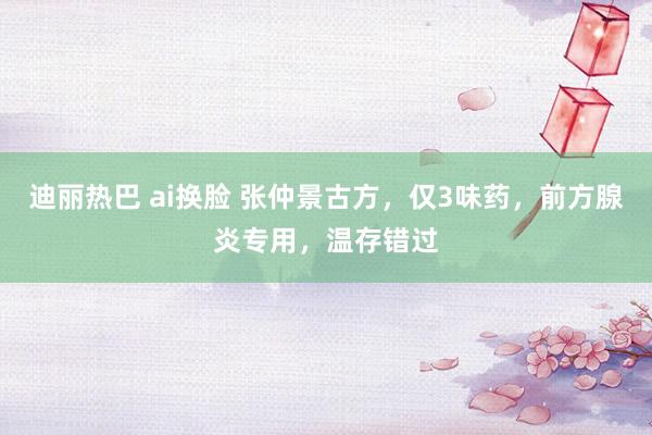 迪丽热巴 ai换脸 张仲景古方，仅3味药，前方腺炎专用，温存错过