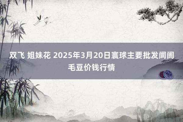 双飞 姐妹花 2025年3月20日寰球主要批发阛阓毛豆价钱行情
