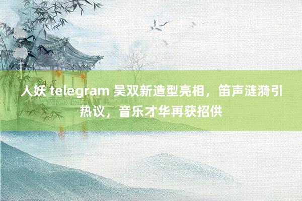 人妖 telegram 吴双新造型亮相，笛声涟漪引热议，音乐才华再获招供