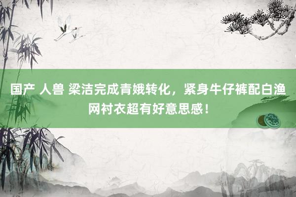 国产 人兽 梁洁完成青娥转化，紧身牛仔裤配白渔网衬衣超有好意思感！