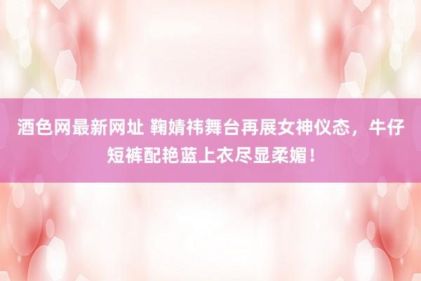 酒色网最新网址 鞠婧祎舞台再展女神仪态，牛仔短裤配艳蓝上衣尽显柔媚！
