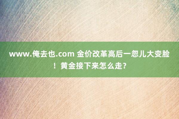 www.俺去也.com 金价改革高后一忽儿大变脸！黄金接下来怎么走？