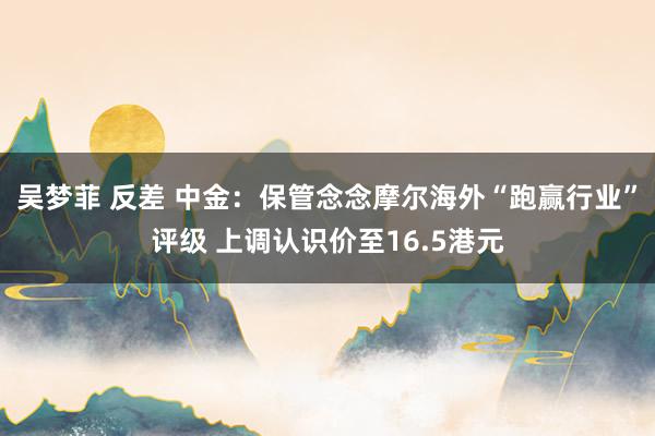 吴梦菲 反差 中金：保管念念摩尔海外“跑赢行业”评级 上调认识价至16.5港元