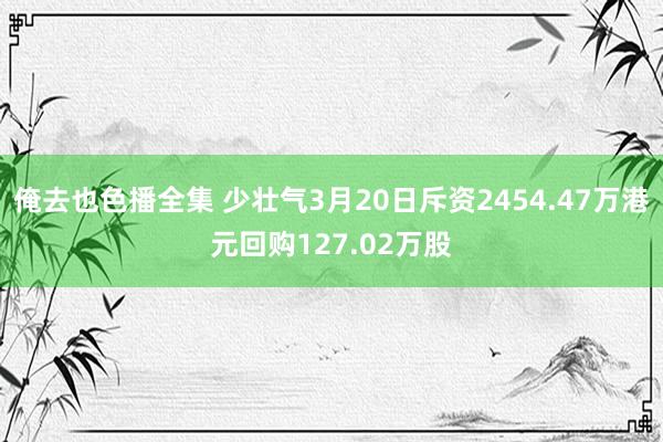 俺去也色播全集 少壮气3月20日斥资2454.47万港元回购127.02万股
