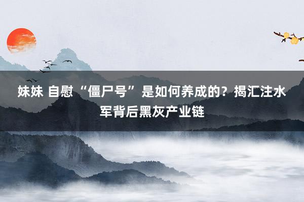 妹妹 自慰 “僵尸号” 是如何养成的？揭汇注水军背后黑灰产业链