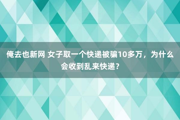 俺去也新网 女子取一个快递被骗10多万，为什么会收到乱来快递？