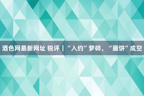 酒色网最新网址 锐评｜“入约”梦碎，“画饼”成空