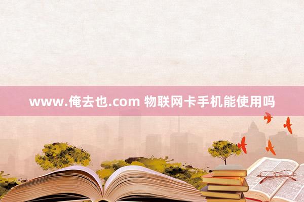 www.俺去也.com 物联网卡手机能使用吗