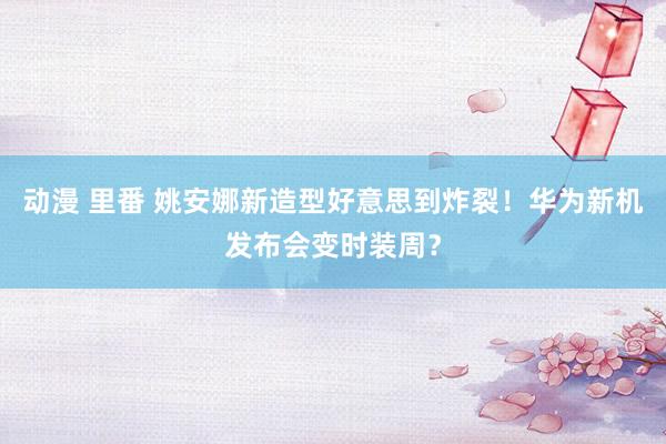 动漫 里番 姚安娜新造型好意思到炸裂！华为新机发布会变时装周？