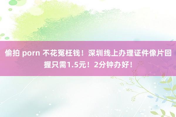 偷拍 porn 不花冤枉钱！深圳线上办理证件像片回握只需1.5元！2分钟办好！