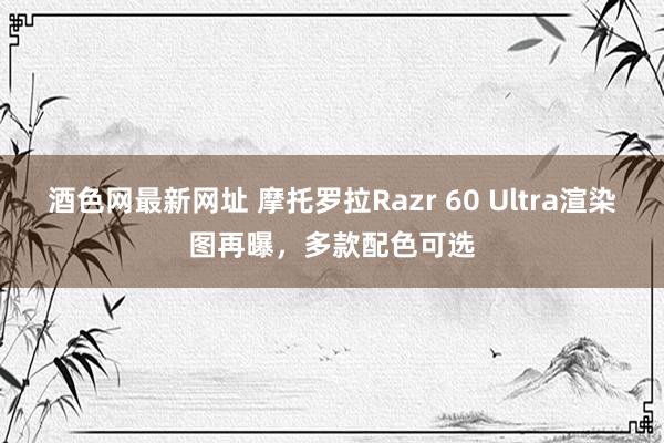 酒色网最新网址 摩托罗拉Razr 60 Ultra渲染图再曝，多款配色可选