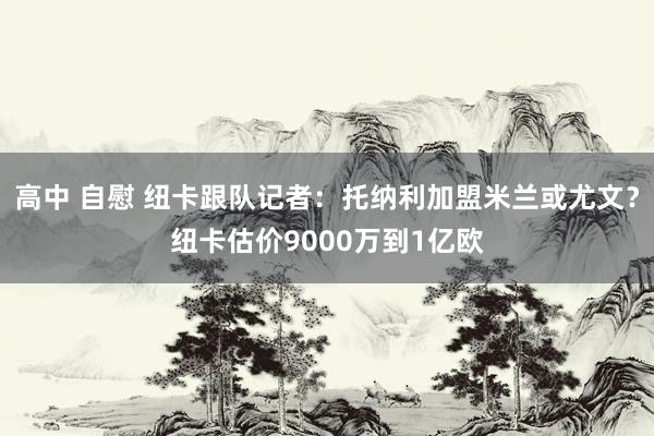 高中 自慰 纽卡跟队记者：托纳利加盟米兰或尤文？纽卡估价9000万到1亿欧
