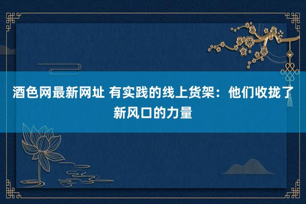 酒色网最新网址 有实践的线上货架：他们收拢了新风口的力量