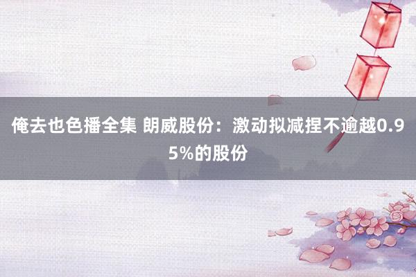 俺去也色播全集 朗威股份：激动拟减捏不逾越0.95%的股份