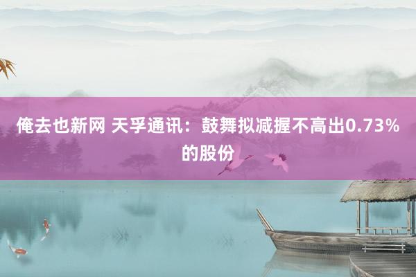 俺去也新网 天孚通讯：鼓舞拟减握不高出0.73%的股份