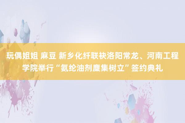 玩偶姐姐 麻豆 新乡化纤联袂洛阳常龙、河南工程学院举行“氨纶油剂麇集树立”签约典礼