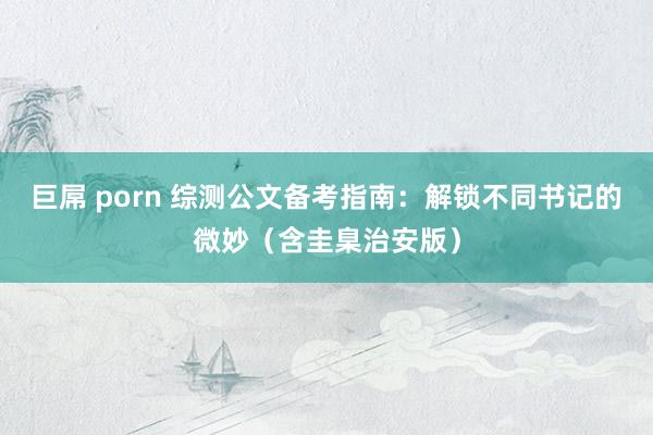 巨屌 porn 综测公文备考指南：解锁不同书记的微妙（含圭臬治安版）