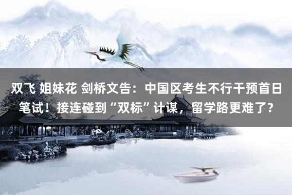 双飞 姐妹花 剑桥文告：中国区考生不行干预首日笔试！接连碰到“双标”计谋，留学路更难了？