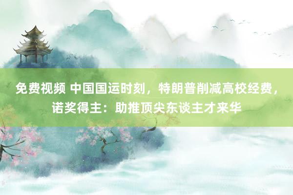 免费视频 中国国运时刻，特朗普削减高校经费，诺奖得主：助推顶尖东谈主才来华