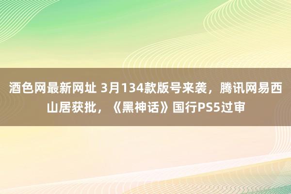酒色网最新网址 3月134款版号来袭，腾讯网易西山居获批，《黑神话》国行PS5过审