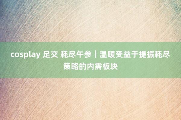 cosplay 足交 耗尽午参｜温暖受益于提振耗尽策略的内需板块
