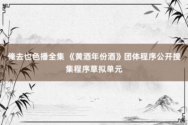 俺去也色播全集 《黄酒年份酒》团体程序公开搜集程序草拟单元