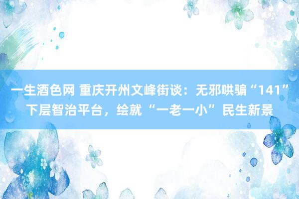 一生酒色网 重庆开州文峰街谈：无邪哄骗“141”下层智治平台，绘就 “一老一小” 民生新景