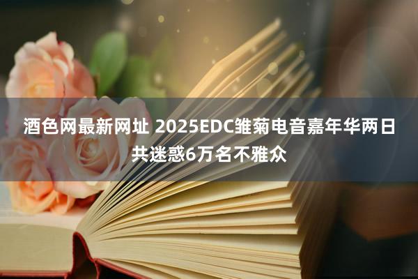 酒色网最新网址 2025EDC雏菊电音嘉年华两日共迷惑6万名不雅众