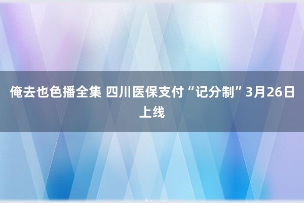 俺去也色播全集 四川医保支付“记分制”3月26日上线