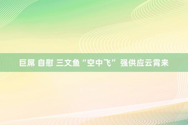 巨屌 自慰 三文鱼“空中飞” 强供应云霄来